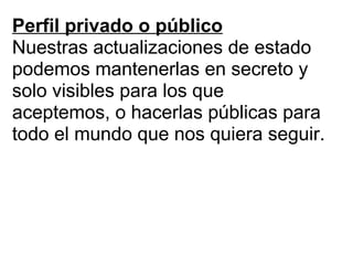 Perfil privado o público Nuestras actualizaciones de estado podemos mantenerlas en secreto y solo visibles para los que aceptemos, o hacerlas públicas para todo el mundo que nos quiera seguir. 