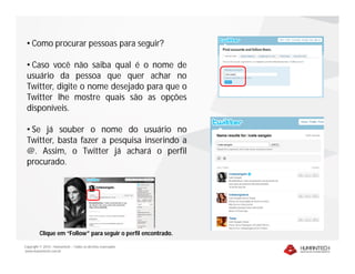 • Como procurar pessoas para seguir?

 • Caso você não saiba qual é o nome de
 usuário da pessoa que quer achar no
 Twitter, digite o nome desejado para que o
 Twitter lhe mostre quais são as opções
 disponíveis.

 • Se já souber o nome do usuário no
 Twitter, basta fazer a pesquisa inserindo a
 @. Assim, o Twitter já achará o perfil
 procurado.




         Clique em “Follow” para seguir o perfil encontrado.

Copyright © 2010 – Humantech – Todos os direitos reservados
www.humantech.com.br
 