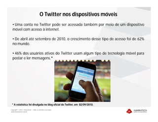 O Twitter nos dispositivos móveis
  • Uma conta no Twitter pode ser acessada também por meio de um dispositivo
  móvel com acesso à internet.

  • De abril até setembro de 2010, o crescimento desse tipo de acesso foi de 62%
  no mundo.

  • 46% dos usuários ativos do Twitter usam algum tipo de tecnologia móvel para
  postar e ler mensagens.*




 * A estatística foi divulgada no blog oficial do Twitter, em 02/09/2010.
Copyright © 2010 – Humantech – Todos os direitos reservados
www.humantech.com.br
 