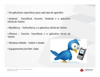 • Há aplicativos específicos para cada tipo de aparelho:

 • Android - TweetDeck, Seesmic, Twidroid e o aplicativo
 oficial do Twitter.

 • BlackBerry – TwitterBerry e o aplicativo oficial do Twitter.

 • iPhones – Tweetie, TweetDeck e o aplicativo oficial do
 Twitter.

 • Windows Mobile - Twikini e Quakk.

 • Equipamentos da Palm -Dabr.




Copyright © 2010 – Humantech – Todos os direitos reservados
www.humantech.com.br
 