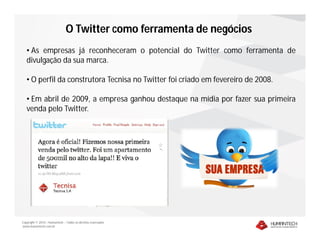 O Twitter como ferramenta de negócios
   • As empresas já reconheceram o potencial do Twitter como ferramenta de
   divulgação da sua marca.

   • O perfil da construtora Tecnisa no Twitter foi criado em fevereiro de 2008.

   • Em abril de 2009, a empresa ganhou destaque na mídia por fazer sua primeira
   venda pelo Twitter.




Copyright © 2010 – Humantech – Todos os direitos reservados
www.humantech.com.br
 