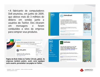 • A fabricante de computadores
   Dell anunciou, em junho de 2009,
   que obteve mais de 3 milhões de
   dólares em vendas junto a
   usuários do Twitter. Eles clicaram
   em     mensagens       e     foram
   conduzidos a sites da empresa
   para comprar seus produtos.




Página da Rede Globo no Twitter (@rede_globo). As
empresas também podem, assim como qualquer
outro usuário, personalizar sua página no Twitter.


Copyright © 2010 – Humantech – Todos os direitos reservados
www.humantech.com.br
 