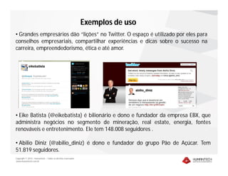 Exemplos de uso
• Grandes empresários dão “lições” no Twitter. O espaço é utilizado por eles para
conselhos empresariais, compartilhar experiências e dicas sobre o sucesso na
carreira, empreendedorismo, ética e até amor.




• Eike Batista (@eikebatista) é bilionário e dono e fundador da empresa EBX, que
administra negócios no segmento de mineração, real estate, energia, fontes
renováveis e entretenimento. Ele tem 148.008 seguidores .

• Abilio Diniz (@abilio_diniz) é dono e fundador do grupo Pão de Açúcar. Tem
51.819 seguidores.
Copyright © 2010 – Humantech – Todos os direitos reservados
www.humantech.com.br
 