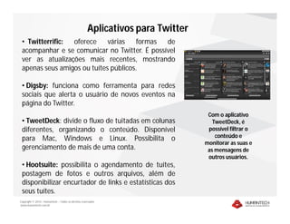 Aplicativos para Twitter
 • Twitterrific: oferece     várias   formas  de
 acompanhar e se comunicar no Twitter. É possível
 ver as atualizações mais recentes, mostrando
 apenas seus amigos ou tuítes públicos.

 • Digsby: funciona como ferramenta para redes
 sociais que alerta o usuário de novos eventos na
 página do Twitter.
                                                                                 Com o aplicativo
 • TweetDeck: divide o fluxo de tuitadas em colunas                                TweetDeck, é
 diferentes, organizando o conteúdo. Disponível                                  possível filtrar o
 para Mac, Windows e Linux. Possibilita o                                           conteúdo e
                                                                                monitorar as suas e
 gerenciamento de mais de uma conta.                                             as mensagens de
                                                                                 outros usuários.
 • Hootsuite: possibilita o agendamento de tuítes,
 postagem de fotos e outros arquivos, além de
 disponibilizar encurtador de links e estatísticas dos
 seus tuítes.
Copyright © 2010 – Humantech – Todos os direitos reservados
www.humantech.com.br
 
