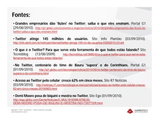 Fontes:
   • Grandes empresários dão 'lições' no Twitter; saiba o que eles ensinam. Portal G1
   (29/08/2010). http://g1.globo.com/economia-e-negocios/noticia/2010/08/grandes-empresarios-dao-licoes-no-
   twitter-saiba-o-que-eles-ensinam.html

   • Twitter               atinge             145             milhões   de   usuários.   Site   Info   Plantão   (03/09/2010).
   http://info.abril.com.br/noticias/internet/twitter-atinge-145-mi-de-usuarios-03092010-23.shl

   • O que é o Twitter? Para que serve esta ferramenta de que todos estão falando? Site
   Tecnoblog     (13/08/2009).     http://tecnoblog.net/3886/dica-o-que-e-twitter-para-que-serve-esta-
   ferramenta-de-que-todos-estao-falando/

   • No Twitter, centenário de time de Bauru 'supera' o do Corinthians. Portal G1
   (01/09/2010). http://g1.globo.com/tecnologia/noticia/2010/09/no-twitter-centenario-de-time-de-bauru-
   supera-o-do-corinthians.html

   • Acesso ao Twitter pelo celular cresce 62% em cinco meses. Site R7 Notícias
   (03/09/2010). http://noticias.r7.com/tecnologia-e-ciencia/noticias/acesso-ao-twitter-pelo-celular-cresce-
   62-em-cinco-meses-20100903.html

   • Demi Moore posa de biquíni e mostra no Twitter. Site Ego (01/09/2010).
   http://ego.globo.com/Gente/Noticias/0,,MUL1616598-9798,00-
   DEMI+MOORE+POSA+DE+BIQUINI+E+MOSTRA+NO+TWITTER.html

Copyright © 2010 – Humantech – Todos os direitos reservados
www.humantech.com.br
 