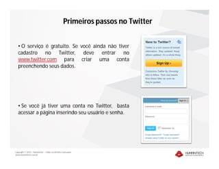 Primeiros passos no Twitter


   • O serviço é gratuito. Se você ainda não tiver
   cadastro no Twitter, deve entrar no
   www.twitter.com para criar uma conta
   preenchendo seus dados.




   • Se você já tiver uma conta no Twitter, basta
   acessar a página inserindo seu usuário e senha.




Copyright © 2010 – Humantech – Todos os direitos reservados
www.humantech.com.br
 