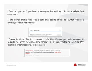 • Permite que você publique mensagens instantâneas de no máximo 140
   caracteres.

   • Para enviar mensagens, basta abrir sua página inicial no Twitter, digitar a
   mensagem desejada e enviar.




   • O uso da @: No Twitter, os usuários são identificados por meio de uma @
   seguida do nome desejado sem espaços, letras maiúsculas ou acentos. Por
   exemplo: @camiladasilva, @josesantos.




Copyright © 2010 – Humantech – Todos os direitos reservados
www.humantech.com.br
 