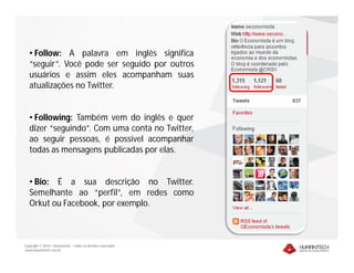 • Follow: A palavra em inglês significa
   “seguir”. Você pode ser seguido por outros
   usuários e assim eles acompanham suas
   atualizações no Twitter.


   • Following: Também vem do inglês e quer
   dizer “seguindo”. Com uma conta no Twitter,
   ao seguir pessoas, é possível acompanhar
   todas as mensagens publicadas por elas.


   • Bio: É a sua descrição no Twitter.
   Semelhante ao “perfil”, em redes como
   Orkut ou Facebook, por exemplo.



Copyright © 2010 – Humantech – Todos os direitos reservados
www.humantech.com.br
 