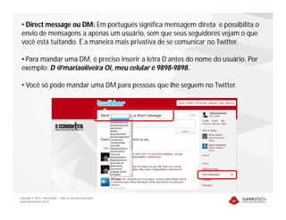 • Direct message ou DM: Em português significa mensagem direta e possibilita o
 envio de mensagens a apenas um usuário, sem que seus seguidores vejam o que
 você está tuitando. É a maneira mais privativa de se comunicar no Twitter.

 • Para mandar uma DM, é preciso inserir a letra D antes do nome do usuário. Por
 exemplo: D @mariaoliveira Oi, meu celular é 9898-9898.

 • Você só pode mandar uma DM para pessoas que lhe seguem no Twitter.




Copyright © 2010 – Humantech – Todos os direitos reservados
www.humantech.com.br
 