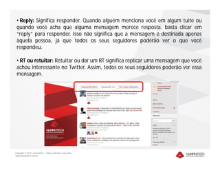 • Reply: Significa responder. Quando alguém menciona você em algum tuíte ou
 quando você acha que alguma mensagem merece resposta, basta clicar em
 “reply” para responder. Isso não significa que a mensagem é destinada apenas
 àquela pessoa, já que todos os seus seguidores poderão ver o que você
 respondeu.

 • RT ou retuitar: Retuitar ou dar um RT significa replicar uma mensagem que você
 achou interessante no Twitter. Assim, todos os seus seguidores poderão ver essa
 mensagem.




Copyright © 2010 – Humantech – Todos os direitos reservados
www.humantech.com.br
 