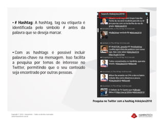 • # Hashtag: A hashtag, tag ou etiqueta é
 identificada pelo símbolo # antes da
 palavra que se deseja marcar.



 • Com as hashtags é possível incluir
 palavras-chave na mensagem. Isso facilita
 a pesquisa por temas de interesse no
 Twitter, permitindo que o seu conteúdo
 seja encontrado por outras pessoas.




                                                              Pesquisa no Twitter com a hashtag #eleições2010



Copyright © 2010 – Humantech – Todos os direitos reservados
www.humantech.com.br
 