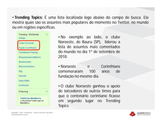 • Trending Topics: É uma lista localizada logo abaixo do campo de busca. Ela
 mostra quais são os assuntos mais populares do momento no Twitter, no mundo
 ou em regiões específicas.

                                                              • No exemplo ao lado, o clube
                                                              Noroeste, de Bauru (SP), liderou a
                                                              lista de assuntos mais comentados
                                                              do mundo no dia 1º de setembro de
                                                              2010.

                                                              • Noroeste     e       Corinthians
                                                              comemoraram     100    anos     de
                                                              fundação no mesmo dia.

                                                              • O clube Noroeste ganhou o apoio
                                                              de torcedores de outros times para
                                                              que o centenário corintiano ficasse
                                                              em segundo lugar no Trending
                                                              Topics.
Copyright © 2010 – Humantech – Todos os direitos reservados
www.humantech.com.br
 