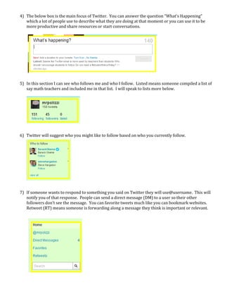 4) The below box is the main focus of Twitter.  You can answer the question “What’s Happening” 
       which a lot of people use to describe what they are doing at that moment or you can use it to be 
       more productive and share resources or start conversations.   
        
        
        
        
        
        
        
        
        
        
    5) In this section I can see who follows me and who I follow.  Listed means someone compiled a list of 
       say math teachers and included me in that list.  I will speak to lists more below. 
 
        
        
        
        
        
        
        
    6) Twitter will suggest who you might like to follow based on who you currently follow.  
        
        
        
        
        
        
        
        
        
        
    7) If someone wants to respond to something you said on Twitter they will use@username.  This will 
       notify you of that response.  People can send a direct message (DM) to a user so their other 
       followers don’t see the message.  You can favorite tweets much like you can bookmark websites.  
       Retweet (RT) means someone is forwarding along a message they think is important or relevant. 
        
        
        
        
        
        
        
        
        
        
        
        
        
        
        
 