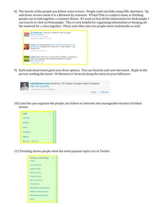 8) The tweets of the people you follow come in here.  People send out links using URL shortners.  Up 
       and down arrows mean it is a Retweet by someone.  #TopicTitle is a subject name or Hashtag 
       people use to link together a common theme.  If I want to find all the information for #edcampkc I 
       can search or click on #edcampkc.  This is very helpful for organizing information or keeping all 
       the material for a class together.  Photo and video sites let people tweet multimedia as well. 
        
        
        
        
        
        
        
        
        
        
        
    9) Each individual tweet gives you three options.  You can favorite and save the tweet.  Reply to the 
       person sending the tweet.  Or Retweet or forward along the tweet to your followers. 
        
        
        
        
        
        
        
    10) Lists lets you organize the people you follow or interests into manageable streams of linked 
       tweets. 
        
        
        
        
        
        
        
        
        
        
        
    11) Trending shows people what the most popular topics are in Twitter. 
        
        
        
        
        
        
        
        
        
        
 
        
        
        
 