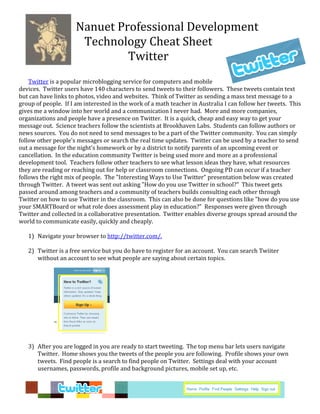 Nanuet Professional Development 
                       Technology Cheat Sheet 
                               Twitter  
                              
 
    Twitter is a popular microblogging service for computers and mobile 
devices.  Twitter users have 140 characters to send tweets to their followers.  These tweets contain text 
but can have links to photos, video and websites.  Think of Twitter as sending a mass text message to a 
group of people.  If I am interested in the work of a math teacher in Australia I can follow her tweets.  This 
gives me a window into her world and a communication I never had.  More and more companies, 
organizations and people have a presence on Twitter.  It is a quick, cheap and easy way to get your 
message out.  Science teachers follow the scientists at Brookhaven Labs.  Students can follow authors or 
news sources.  You do not need to send messages to be a part of the Twitter community.  You can simply 
follow other people's messages or search the real time updates.  Twitter can be used by a teacher to send 
out a message for the night's homework or by a district to notify parents of an upcoming event or 
cancellation.  In the education community Twitter is being used more and more as a professional 
development tool.  Teachers follow other teachers to see what lesson ideas they have, what resources 
they are reading or reaching out for help or classroom connections.  Ongoing PD can occur if a teacher 
follows the right mix of people.  The "Interesting Ways to Use Twitter" presentation below was created 
through Twitter.  A tweet was sent out asking "How do you use Twitter in school?"  This tweet gets 
passed around among teachers and a community of teachers builds consulting each other through 
Twitter on how to use Twitter in the classroom.  This can also be done for questions like "how do you use 
your SMARTBoard or what role does assessment play in education?"  Responses were given through 
Twitter and collected in a collaborative presentation.  Twitter enables diverse groups spread around the 
world to communicate easily, quickly and cheaply.   
     
    1) Navigate your browser to http://twitter.com/. 
        
    2) Twitter is a free service but you do have to register for an account.  You can search Twiiter 
       without an account to see what people are saying about certain topics.   
 
        
        
        
        
        
        
        
        
        
        
    3) After you are logged in you are ready to start tweeting.  The top menu bar lets users navigate 
       Twitter.  Home shows you the tweets of the people you are following.  Profile shows your own 
       tweets.  Find people is a search to find people on Twitter.  Settings deal with your account 
       usernames, passwords, profile and background pictures, mobile set up, etc.   
        
                                                                                                           
                                                                                                           
                                                                                                           
        
 