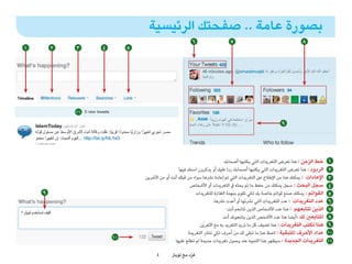 ‫بصورة عامة .. صفحتك الرئيسية‬
                                                       ‫6‬                   ‫7‬                                      ‫8‬
‫1‬       ‫2‬   ‫3‬    ‫4‬        ‫5‬




            ‫11‬

                                                                                                       ‫9‬




                                                                          ‫خط الزمن : هنا تعرض التغريدات التي يكتبها أصحابك‬       ‫1‬
                                                ‫الردود : هنا تعرض التغريدات التي يكتبها أصحابك ردا عليك أو يذكرون اسمك فيها‬      ‫2‬
                              ‫اإلعادات : يمكنك هنا من اإلطالع عىل التغريدات التي تم إعادة نرشها سواء من قبلك أنت أو من األخرين‬   ‫3‬
                                                      ‫سجل البحث : سجل يمكنك من حفظ ما تم بحثه يف التغريدات أو األشخاص‬            ‫4‬
    ‫9‬
    ‫6‬                                                     ‫القوائم : يمكنك صنع قوائم خاصة بك لكي تقوم بمهمة الفلرتة للتغريدات‬     ‫5‬
                                                                   ‫عدد التغريدات : عدد التغريدات التي نرشتها أو أعدت نرشها.‬      ‫6‬
                                                                            ‫الذين تتابعهم : هنا عدد األشخاص الذين تتابعم أنت.‬    ‫7‬
                                                                         ‫املتابعني لك :أيضا هنا عدد األشخص الذين يتابعونك أنت‬    ‫8‬
                                                           ‫هنا تكتب التغريدات : هنا تضيف كل ما تريد التغريد به مع اآلخرين‬        ‫9‬
                                                     ‫عداد األحرف املتبقية : الحظ هنا ما تبقى لك من أحرف لكي تنرش التغريدة‬        ‫01‬
                     ‫01‬
                                              ‫التغريدات الجديدة : سيظهر هذا التنبيه عند وصول تغريدات جديدة لم تطلع عليها‬         ‫11‬

                                    ‫4‬       ‫غرد مع تويرت‬
                                                      ‫ّ‬
 