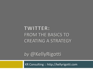 Twitter: from the basics to creating a strategyby@KellyRigotti KR Consulting :: http://kellyrigotti.com 
