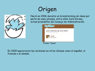 Origen Nació en 2006 durante un brainstorming de ideas por parte de unos jóvenes, entre ellos Jack Dorsey, actual presidente del Consejo de Administración. Primer Tweet. En 2009 aparecieron las versiones en otros idiomas como el español, el francés o el alemán. 