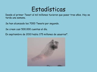 Estadísticas Desde el primer Tweet al mil millones tuvieron que pasar tres años. Hoy se tarda una samana. Se han alcanzado los 7000 Tweets por segundo. Se crean casi 500.000 cuentas al día. En septiembre de 2010 había 175 millones de usuarios*. 