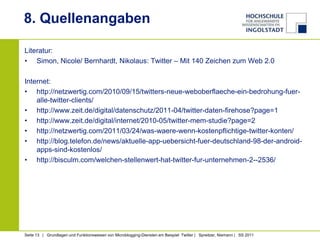 8. Quellenangaben

Literatur:
• Simon, Nicole/ Bernhardt, Nikolaus: Twitter – Mit 140 Zeichen zum Web 2.0

Internet:
• http://netzwertig.com/2010/09/15/twitters-neue-weboberflaeche-ein-bedrohung-fuer-
    alle-twitter-clients/
• http://www.zeit.de/digital/datenschutz/2011-04/twitter-daten-firehose?page=1
• http://www.zeit.de/digital/internet/2010-05/twitter-mem-studie?page=2
• http://netzwertig.com/2011/03/24/was-waere-wenn-kostenpflichtige-twitter-konten/
• http://blog.telefon.de/news/aktuelle-app-uebersicht-fuer-deutschland-98-der-android-
    apps-sind-kostenlos/
• http://bisculm.com/welchen-stellenwert-hat-twitter-fur-unternehmen-2--2536/




Seite 13 | Grundlagen und Funktionsweisen von Microblogging-Diensten am Beispiel Twitter | Spreitzer, Niemann | SS 2011
 