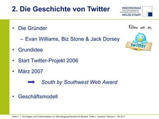 2. Die Geschichte von Twitter

• Die Gründer

        – Evan Williams, Biz Stone & Jack Dorsey

• Grundidee

• Start Twitter-Projekt 2006

• März 2007

                              South by Southwest Web Award

• Geschäftsmodell


Seite 4 | Grundlagen und Funktionsweisen von Microblogging-Diensten am Beispiel Twitter | Spreitzer, Niemann | SS 2011
 