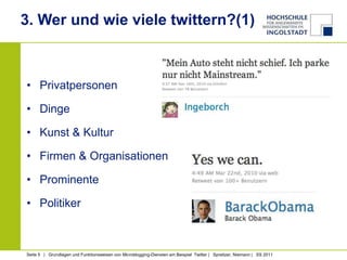 3. Wer und wie viele twittern?(1)



• Privatpersonen

• Dinge

• Kunst & Kultur

• Firmen & Organisationen

• Prominente

• Politiker



Seite 5 | Grundlagen und Funktionsweisen von Microblogging-Diensten am Beispiel Twitter | Spreitzer, Niemann | SS 2011
 