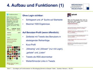 4. Aufbau und Funktionen (1)

                           Ohne Login sichtbar:

                           •     Schlagwort und „#“ Suche auf Startseite

                           •     Maximal 1500 Ergebnisse



                           Auf Benutzer-Profil (wenn öffentlich):

                           •     Zeitleiste mit Tweets des Benutzers in
                                 absteigender Reihenfolge

                           •     Kurz-Profil

                           •     „following“ und „follower“ (nur mit Login),
                                 „gelistet“ und „Listen“

                           •     Tweets als RSS abonnierbar

                           •     Weiterführende Links in Tweets


Seite 7 | Grundlagen und Funktionsweisen von Microblogging-Diensten am Beispiel Twitter | Spreitzer, Niemann | SS 2011
 