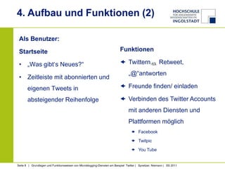 4. Aufbau und Funktionen (2)

 Als Benutzer:

 Startseite                                                                 Funktionen

 • „Was gibt‘s Neues?“                                                       Twittern,                 Retweet,
                                                                                  „@“antworten
 • Zeitleiste mit abonnierten und
       eigenen Tweets in                                                     Freunde finden/ einladen

       absteigender Reihenfolge                                              Verbinden des Twitter Accounts
                                                                                  mit anderen Diensten und
                                                                                  Plattformen möglich
                                                                                     Facebook

                                                                                     Twitpic

                                                                                     You Tube


Seite 8 | Grundlagen und Funktionsweisen von Microblogging-Diensten am Beispiel Twitter | Spreitzer, Niemann | SS 2011
 