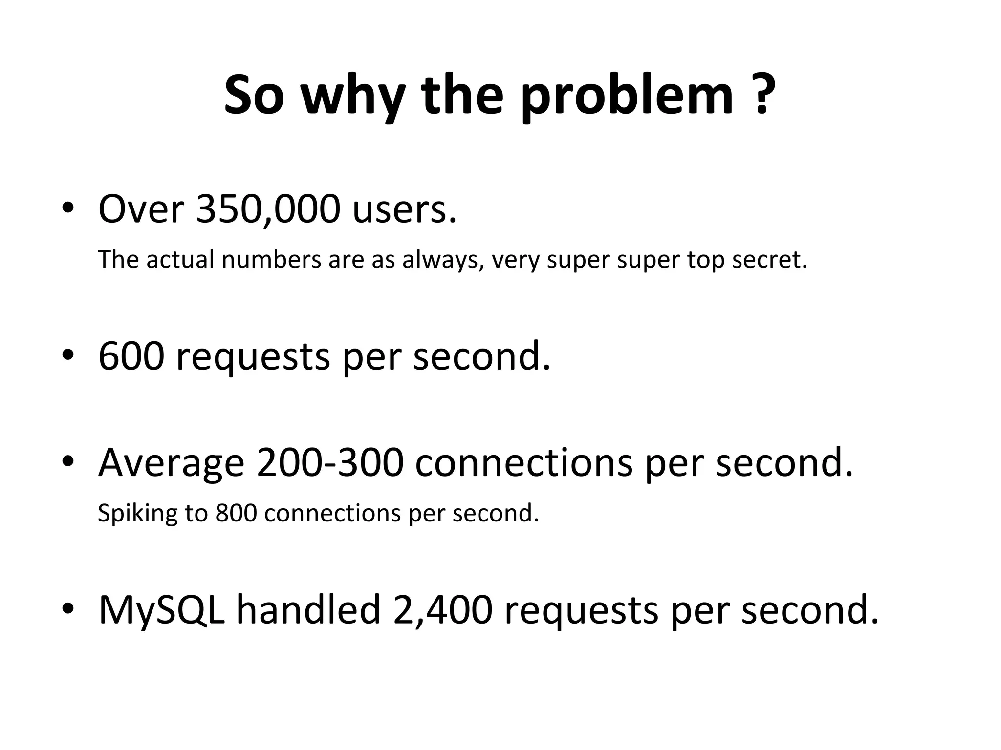 So why the problem ? Over 350,000 users. The actual numbers are as always, very super super top secret. 600 requests per second. Average 200-300 connections per second. Spiking to 800 connections per second. MySQL handled 2,400 requests per second. 