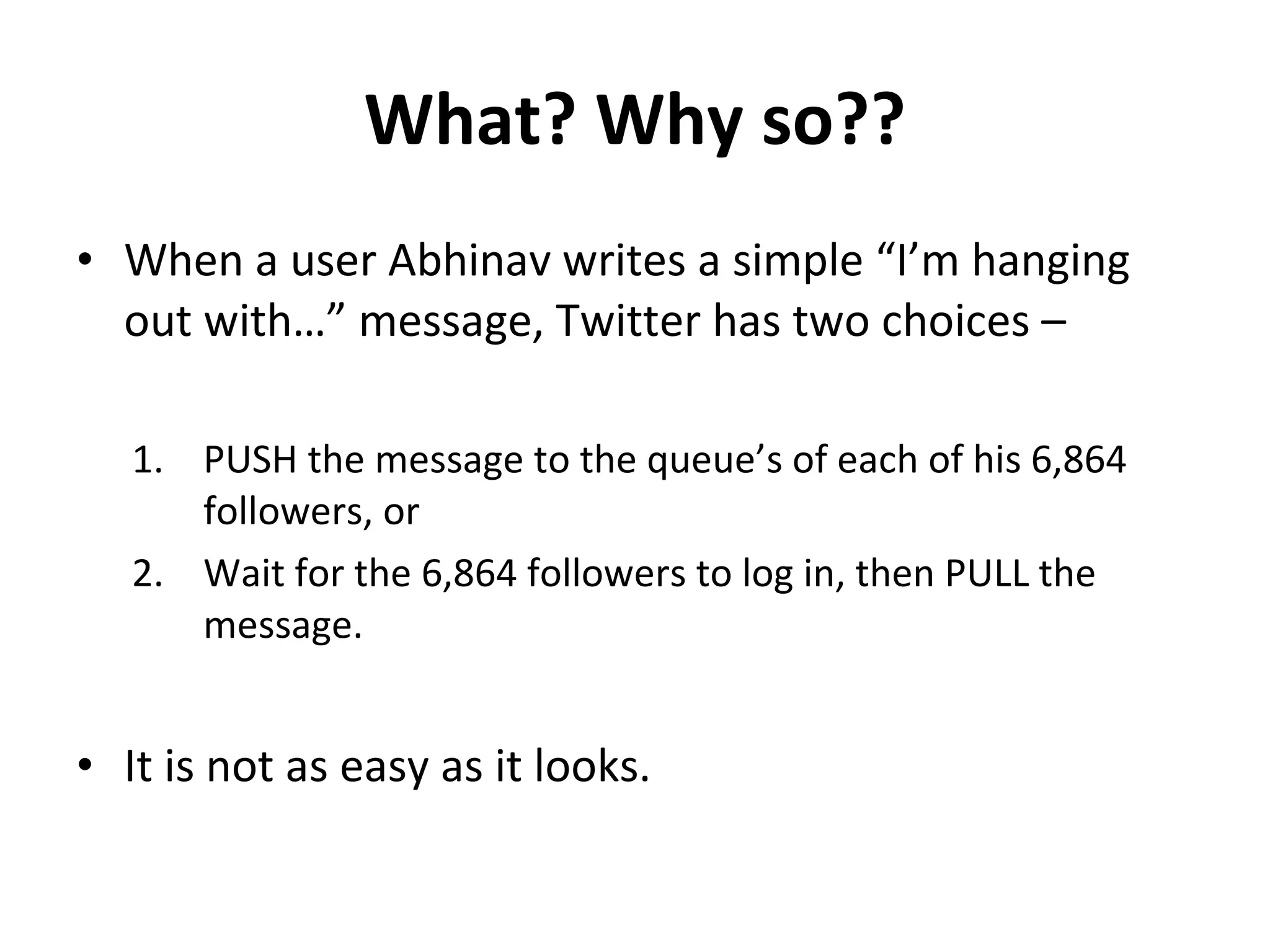 What? Why so?? When a user Abhinav writes a simple “I’m hanging out with…” message, Twitter has two choices – PUSH the message to the queue’s of each of his 6,864 followers, or Wait for the 6,864 followers to log in, then PULL the message. It is not as easy as it looks.  