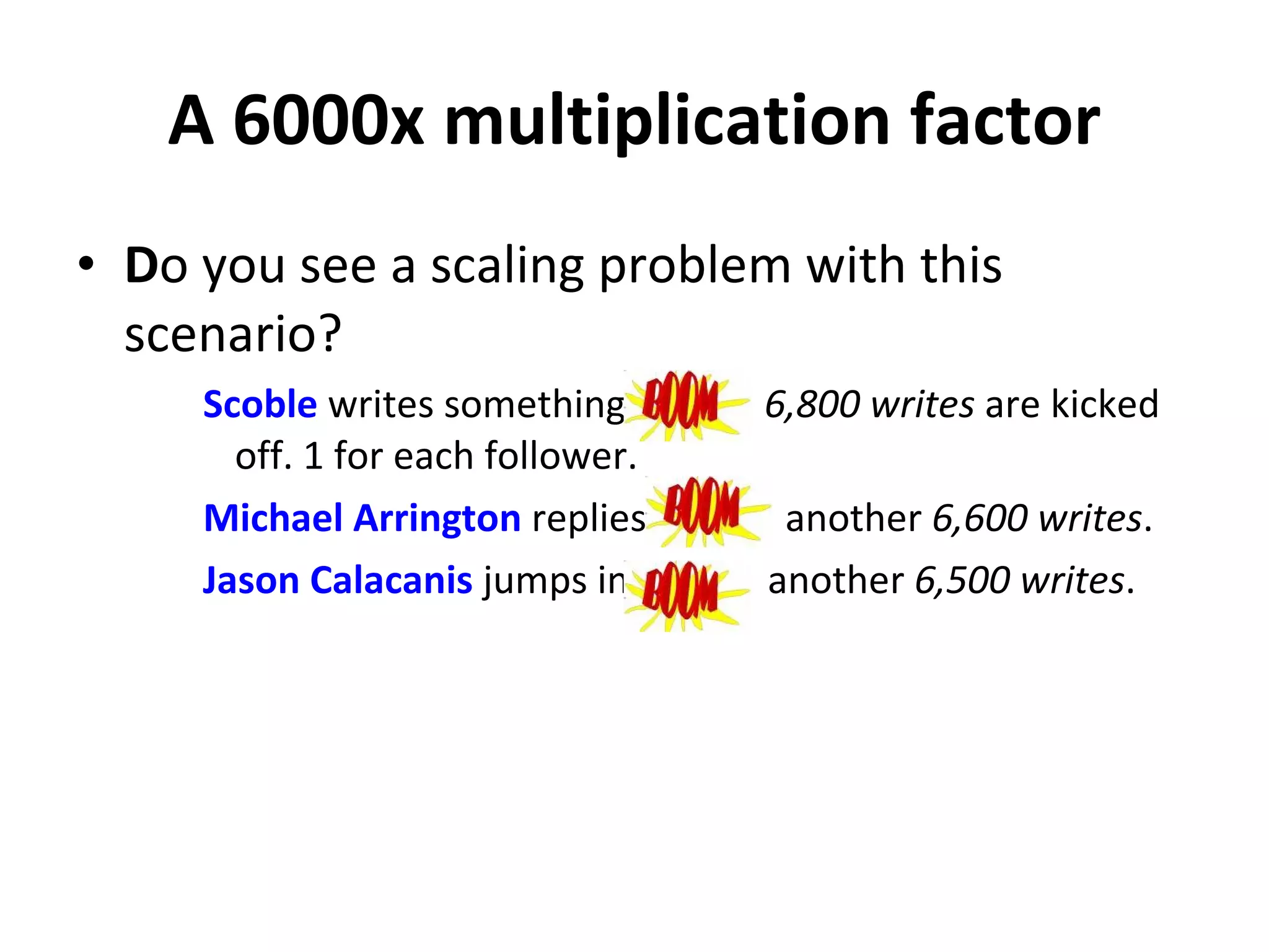 A 6000x multiplication factor D o you see a scaling problem with this scenario? Scoble  writes something  boom  6,800 writes  are kicked off. 1 for each follower. Michael Arrington  replies  boom  another  6,600 writes . Jason   Calacanis  jumps in  boom  another  6,500 writes . 