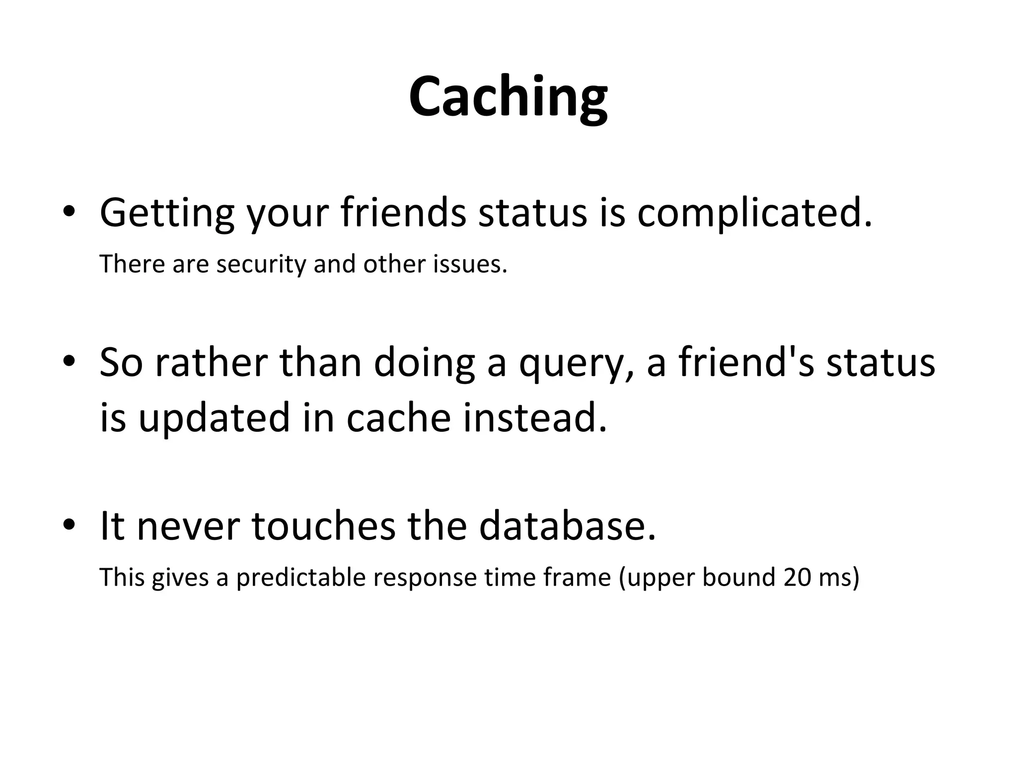Caching Getting your friends status is complicated.  There are security and other issues.  So rather than doing a query, a friend's status is updated in cache instead.  It never touches the database.  This gives a predictable response time frame (upper bound 20 ms) 