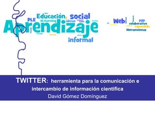 TWITTER :  herramienta para la comunicación e intercambio de información científica David Gómez Domínguez 