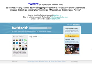 TWITTER   ( en inglés  gorjear, parlotear, trinar) Es una red social y servicio de microblogging que permite a sus usuarios enviar y leer micro-entradas de texto de una longitud máxima de 140 caracteres denominados "tweets"  Cuenta oficial de Twitter en español  @twitter_es   Blog de twitter en español: “Twitter blog”  http://blog.es.twitter.com   Enlaces sobre twitter desde  mi DELICIOUS 