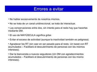 Errores a evitar No hablar excesivamente de nosotros mismos. No se trata de un canal unidireccional, se trata de interactuar. Las conservaciones entre dos, sin interés para el resto hay que hacerlas mediante DM. El uso de MAYÚSCULA significa gritar. Evitar el exceso de actividad (aunque la inactividad también es peligrosa). Agradecer los RT (sin caer en ser pesado para el resto. Un tweet con RT acumulados – Facilitará el descubrimiento de personas con los mismos intereses).  Dar la bienvenida a nuevos seguidores (Un DM con agradecimientos acumulados – Facilitará el descubrimiento de personas con los mismo intereses). 