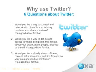 Why use Twitter? 6 Questions about Twitter: [  3. ]  Click for Footer – www.exa.com.au  -  1800 09 69 69 Would you like a way to connect and  network with others in your industry  or others who share you views?  It’s a good a tool for that.  Would you like a way to get instant  access to what’s being said, this minute,  about your organization, people, products,  or brand? It’s a good tool for that. Would you like a steady stream of ideas,  content, links, resources, and tips focused on  your area of expertise or interest?  It’s a good tool for that. 
