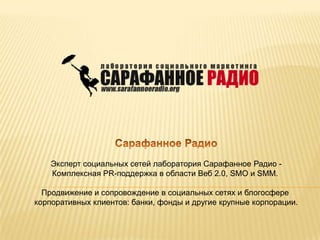   Сарафанное Радио   Эксперт социальных сетей лаборатория Сарафанное Радио - Комплексная PR-поддержка в области Веб 2.0, SMO и SMM.    Продвижение и сопровождение в социальных сетях и блогосфере корпоративных клиентов: банки, фонды и другие крупные корпорации. 