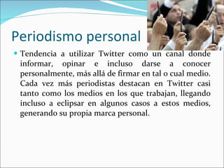 Periodismo personal Tendencia a utilizar Twitter como un canal donde informar, opinar e incluso darse a conocer personalmente, más allá de firmar en tal o cual medio. Cada vez más periodistas destacan en Twitter casi tanto como los medios en los que trabajan, llegando incluso a eclipsar en algunos casos a estos medios, generando su propia marca personal.  