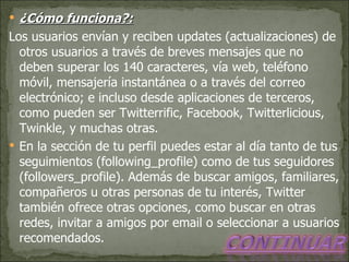 ¿Cómo funciona?: Los usuarios envían y reciben updates (actualizaciones) de otros usuarios a través de breves mensajes que no deben superar los 140 caracteres, vía web, teléfono móvil, mensajería instantánea o a través del correo electrónico; e incluso desde aplicaciones de terceros, como pueden ser Twitterrific, Facebook, Twitterlicious, Twinkle, y muchas otras. En la sección de tu perfil puedes estar al día tanto de tus seguimientos (following_profile) como de tus seguidores (followers_profile). Además de buscar amigos, familiares, compañeros u otras personas de tu interés, Twitter también ofrece otras opciones, como buscar en otras redes, invitar a amigos por email o seleccionar a usuarios recomendados. 