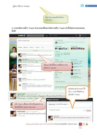 คู่มือการใช้งาน Twitter                                                                                  12




                                              ข้อความจากบุคคลทีเ่ ราติดตาม
                                              Following


6. การลบข้อความที่เรา Tweet (สามารถลบได้เฉพาะข้อความที่เรา Tweet เท่านั้นไม่สามารถลบของคน
อื่นได้




                                            เลื่อนเมาส์ไปชี้ข้อความที่ต้องการลบ
                                            คลิกคาว่า Delete




         2. การ Reply หรือตอบกลับข้อความบุคคลอื่น
                                                                                  จะแสดง @macroart ให้
                                                                                  เว้น 1 วรรค พิมพ์ความ
                                                                                  แล้วคลิก Tweet


   คลิก Reply เพื่อตอบกลับหรือแสดงความ
   คิดเห็นข้อความของ Macroart




                  กลุ่มเผยแพร่และพัฒนาบุคลากรด้านเทคโนโลยี | สานักเทคโนโลยีเพือการเรียนการสอน
                                                                              ่
 