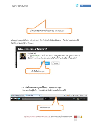 คู่มือการใช้งาน Twitter                                                                                    14




                             เลื่อนเมาส์ไปยัง ข้อความที่ต้องแบ่งปัน คลิก Retweet


หลังจากนั้นจะแสดงให้ยืนยัน คลิก Retweet อีกครั้งเพียงเท่านั้นเพื่อนที่ติดตามเราก็จะเห็นข้อความเหล่านี้ มี
สิ่งดีที่ต้องการแบ่งก็ใช้การ Retweet




                              คลิกยืนยัน Retweet




              10. การส่งข้อความเฉพาะบุคคลที่ต้องการ (Direct Message)
                การส่งแบบนี้จะผู้รับที่ระบุชื่อและผู้ส่งเท่านั้นที่สามารถเห็นข้อความได้




                                             คลิก Messages


                    กลุ่มเผยแพร่และพัฒนาบุคลากรด้านเทคโนโลยี | สานักเทคโนโลยีเพือการเรียนการสอน
                                                                                ่
 