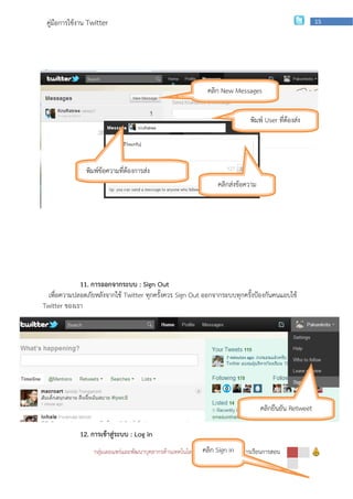 คู่มือการใช้งาน Twitter                                                                                  15




                                                               คลิก New Messages


                                                                                 พิมพ์ User ที่ต้องส่ง
                                                                                       ข้อความ



               พิมพ์ข้อความที่ต้องการส่ง
                                                                    คลิกส่งข้อความ




             11. การออกจากระบบ : Sign Out
  เพื่อความปลอดภัยหลังจากใช้ Twitter ทุกครั้งควร Sign Out ออกจากระบบทุกครั้งป้องกันคนแอบใช้
Twitter ของเรา




                                                                                     คลิกยืนยัน Retweet

             12. การเข้าสู่ระบบ : Log in
                  กลุ่มเผยแพร่และพัฒนาบุคลากรด้านเทคโนโลยี | สานักก Sign inเพือการเรียนการสอน
                                                              คลิ เทคโนโลยี ่
 