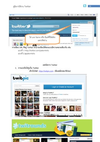 คู่มือการใช้งาน Twitter                                                                        16




                      ใส่ user Name หรือ อีเมล์ที่ใช้สมัคร
                                 และรหัสผ่าน

การเขียน URL ที่อยู่ Twitter สามารถเขียนได้สองแบบมีความหมายเดียวกัน เช่น
       แบบที่ 1 http://twitter.com/pakornkrits
       แบบที่ 2 @pakornkrits



                                        เทคนิคการ Twitter
   1. การแบ่งปันใส่รูปใน Twitter
                     เข้าเว็บไซต์ http://twitpic.com (ต้องสมัครสมาชิก่อน)




   2. การตกแต่งเปลี่ยนพื้นหลัง (Design Twitter
      เข้าเว็บไซต์ http://twitrounds.com (เลือกพื้นหลังที่ต้องการแล้ว Sign in ที่หน้าเว็บนี้)



                  กลุ่มเผยแพร่และพัฒนาบุคลากรด้านเทคโนโลยี | สานักเทคโนโลยีเพือการเรียนการสอน
                                                                              ่
 