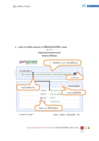 คู่มือการใช้งาน Twitter                                                                             17




  3. การย่อ Link หรือย่อ Website Url ให้สั้นสาหรับนาไปใช้ใน Twitter
                                             http://bit.ly
                                 http://gurlconvert.com/
                                       ตัวอย่างการใช้ Web

                                                    1. พิมพ์หรือวาง URL เว็บไซต์ที่ต้องย่อ




                                                                                2. คลิก OK


           คือเว็บไซต์เดียวกัน
                                                                          3. Web ย่อสั้นที่ได้รับ




                                   คัดลอก Url ที่ได้ไปใช้ได้เลย




                 กลุ่มเผยแพร่และพัฒนาบุคลากรด้านเทคโนโลยี | สานักเทคโนโลยีเพือการเรียนการสอน
                                                                             ่
 