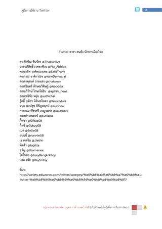 คู่มือการใช้งาน Twitter                                                                        18




                               Twitter ดารา คนดัง นักการเมืองไทย

ดร.ทักษิณ ชินวัตร @Thaksinlive
นายอภิสิทธิ์ เวชชาชีวะ @PM_Abhisit
คุณสาธิต วงศ์หนองเตย @SatitTrang
คุณกรณ์ จาติกวณิช @kornDemocrat
คุณจาตุรนต์ ฉายแสง @chaturon
คุณจุรินทร์ ลักษณวิศิษฏ์ @Aoodda
คุณอภิรักษ์ โกษะโยธิน @apirak_news
คุณสุทธิชัย หยุ่น @suthichai
วู้ดดี้ วุฒิธร มิลินทจินดา @Woodytalk
หนุ่ย พงษ์สุข หิรัญพฤกษ์ @nuishow
กาละแม พัชรศรี เบญจมาศ @kalamare
พอลล่า เทเลอร์ @punlapa
กิ๊ฟซ่า @GiftzaGB
กิ๊ฟซี่ @GybzyGB
เบล @BelleGB
แนนนี่ @nannieGB
เจ เจตริน @JJetrin
พิตต้า @tapitta
ขวัญ @Usamanee
โจอี้บอย @JoeyBangkokBoy
บอย ตรัย @Bayfridoy

ที่มา:
http://variety.eduzones.com/twitter/category/%e0%b8%a3%e0%b8%a7%e0%b8%a1-
twitter-%e0%b8%84%e0%b8%99%e0%b8%94%e0%b8%b1%e0%b8%87/




                  กลุ่มเผยแพร่และพัฒนาบุคลากรด้านเทคโนโลยี | สานักเทคโนโลยีเพือการเรียนการสอน
                                                                              ่
 