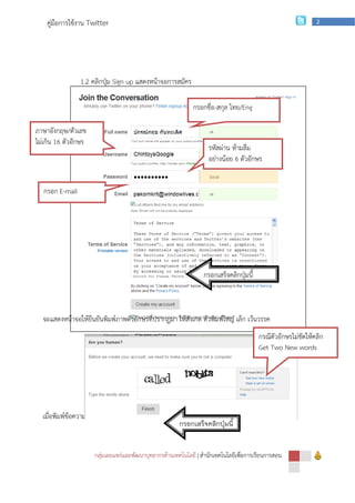 คู่มือการใช้งาน Twitter                                                                                   2




                 1.2 คลิกปุ่ม Sign up แสดงหน้าจอการสมัคร

                                                             กรอกชื่อ-สกุล ไทย/Eng

ภาษาอังกฤษ/ตัวเลข
ไม่เกิน 16 ตัวอักษร
                                                                   รหัสผ่าน ห้ามลืม
                                                                   อย่างน้อย 6 ตัวอักษร


   กรอก E-mail




                                                                 กรอกเสร็จคลิกปุ่มนี้



  จะแสดงหน้าจอให้ยืนยันพิมพ์ภาพตัวอักษรที่ปรากฏมา ให้สังเกต ตัวพิมพ์ใหญ่ เล็ก เว้นวรรค
                                                                                        กรณีตัวอักษรไม่ชัดให้คลิก
                                                                                        Get Two New words




  เมื่อพิมพ์ข้อความตามที่กาหนดเรียบร้อยให้คลิก Finish
                                                        กรอกเสร็จคลิกปุ่มนี้


                      กลุ่มเผยแพร่และพัฒนาบุคลากรด้านเทคโนโลยี | สานักเทคโนโลยีเพือการเรียนการสอน
                                                                                  ่
 