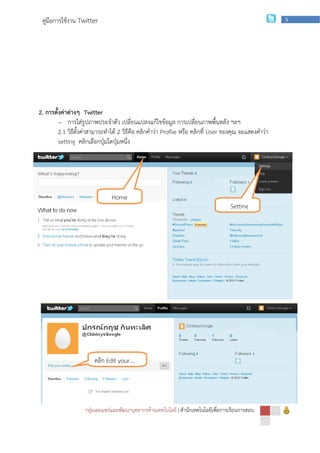 คู่มือการใช้งาน Twitter                                                                               5




2. การตั้งค่าต่างๆ Twitter
         - การใส่รูปภาพประจาตัว เปลี่ยนแปลงแก้ไขข้อมูล การเปลี่ยนภาพพื้นหลัง ฯลฯ
         2.1 วิธีตั้งค่าสามารถทาได้ 2 วิธีคือ คลิกคาว่า Proflie หรือ คลิกที่ User ของคุณ จะแสดงคาว่า
         setting คลิกเลือกปุ่มใดปุ่มหนึ่ง




                               Home
                                                                                    Setting




        2.2 กรณีคลิกปุ่ม Profile จะแสดงดังนี้ให้คลิก Edit your profile ก็จะแสดงภาพ 2.3 เหมือนกัน




                        คลิก Edit your….




                    กลุ่มเผยแพร่และพัฒนาบุคลากรด้านเทคโนโลยี | สานักเทคโนโลยีเพือการเรียนการสอน
                                                                                ่
 