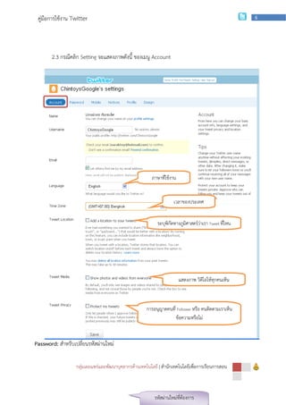 คู่มือการใช้งาน Twitter                                                                             6




       2.3 กรณีคลิก Setting จะแสดงภาพดังนี้ ของเมนู Account




                                                       ภาษาที่ใช้งาน


                                                                   เวลาของประเทศ


                                                          ระบุพิกัดทางภูมศาสตร์ว่าเรา Tweet ที่ไหน
                                                                         ิ




                                                                       แสดงภาพ วิดีโอให้ทุกคนเห็น



                                                     การอนุญาตคนที่ Follower หรือ คนติดตามเราเห็น
                                                                   ข้อความหรือไม่


Password: สาหรับเปลี่ยนรหัสผ่านใหม่

                  กลุ่มเผยแพร่และพัฒนาบุคลากรด้านเทคโนโลยี | สานักเทคโนโลยีเพือการเรียนการสอน
                                                                              ่



                                                         รหัสผ่านใหม่ที่ต้องการ
 