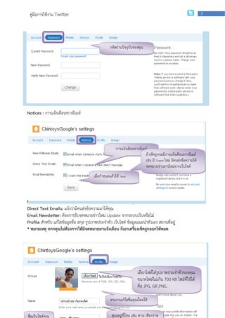คู่มือการใช้งาน Twitter                                                                                           7




                                                    รหัสผ่านปัจจุบันของคุณ




         เปลี่ยนรหัสผ่านใหม่ อย่าลืมนะครับ...........กดปุ่ม Change และอย่าลืมรหัสผ่าน

Notices : การแจ้งเตือนทางอีเมล์




                                                        การแจ้งเตือนทางอีเมล์
                                                                            ถ้าเช็คถูกจะมีการแจ้งเตือนทางอีเมล์
                                                                            เช่น มี Tweet ใหม่ มีคนส่งข้อความให้
                                                                            จดหมายข่าวสารใหม่จากเว็บไซต์
                                         เมื่อกาหนดแล้วให้ Save



New Follower Emails: แจ้งเตือนว่ามีใครมาขอติดตาม Follow คุณ
Direct Text Emails: แจ้งว่ามีคนส่งข้อความมาให้คุณ
Email Newsletter: ต้องการรับจดหมายข่าวใหม่ Update จากระบบเว็บหรือไม่
Profile สาหรับ แก้ไขข้อมูลชื่อ สกุล รูปภาพประจาตัว เว็บไซต์ ข้อมูลแนะนาตัวเอง สถานที่อยู่
* หมายเหตุ หากคุณไม่ต้องการให้มีจดหมายมาแจ้งเตือน ก็เอาเครื่องเช็คถูกออกให้หมด




                                                                      เลือกไฟล์ใส่รูปภาพประจาตัวของคุณ
                                                                      ขนาดไฟล์ไม่เกิน 700 KB ไฟล์ที่ใช้ได้
                                                                      คือ JPG, ่GIF,PNG.
                    กลุ่มเผยแพร่และพัฒนาบุคลากรด้านเทคโนโลยี | สานักเทคโนโลยีเพือการเรียนการสอน

                                                    สามารแก้ไขชื่อคุณใหม่ได้


ชื่อเว็บไซต์คุณ                                      คุณอยู่ที่ไหน เช่น พาน เชียงราย
 