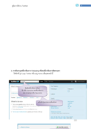 คู่มือการใช้งาน Twitter                                                                         9




3. การค้นหาบุคลที่เราต้องการ Following หรือคนที่เราต้องการติดตามเขา
    ให้คลิกที่ รูป Logo Twitter หรือ เมนู Home เพื่อแสดงหน้านี้




                       พิมพ์คนที่เราต้องการค้นหา
               ชื่อ หรือ Username ของที่เราต้องการ
                   เช่น ปกรณ์กฤช หรือ Pakornkrits



                                         แล้วคลิกปุมแว่นขยายเพื่อนค้นหา
                                                   ่




                   กลุ่มเผยแพร่และพัฒนาบุคลากรด้านเทคโนโลยี | สานักเทคโนโลยีเพือการเรียนการสอน
                                                                               ่
 